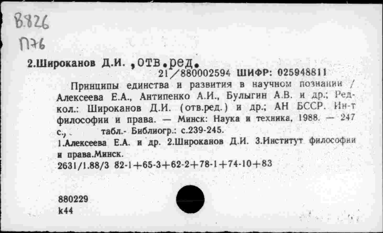 ﻿
ПН
2.Широканов Д.И. ,ОТВ.рвД.
21/880002594 ШИФР: 025948811
Принципы единства и развития в научном познании / Алексеева Е.А., Антипенко А.И., Булыгин А.В. и др.; Ред-кол.: Широканов Д.И. (отв.ред.) и др.; АН БССР. Ин-т философии и права. — Минск: Наука и техника, 1988. — 247 С.;„ табл.- Библиогр.: с.239-245.
1.Алексеева ЕЛ. и др. 2.Широканов Д.И. 3.Институт философии и права.Минск.
2631/1.88/3 82-1+65-3+62-2+78-1+74-10+83
880229 к44